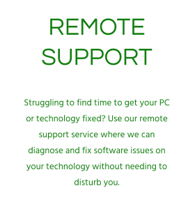 REMOTE SUPPORT Struggling to find time to get your PC or technology fixed? Use our remote support service where we can diagnose and fix software issues on your technology without needing to disturb you.